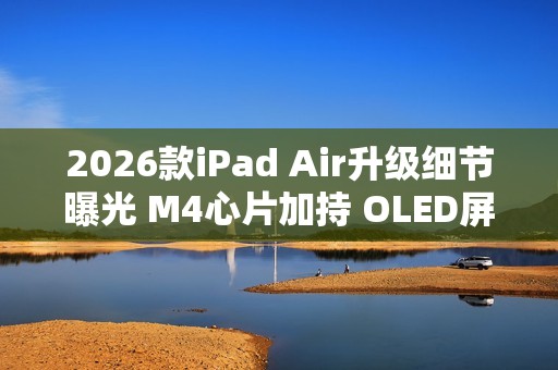 2026款iPad Air升级细节曝光 M4心片加持 OLED屏缺席