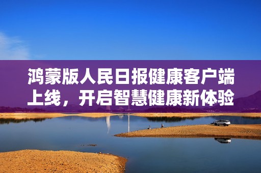 鸿蒙版人民日报健康客户端上线，开启智慧健康新体验
