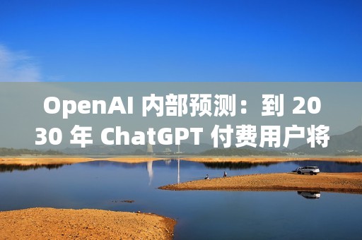 OpenAI 内部预测：到 2030 年 ChatGPT 付费用户将增至 2.2 亿