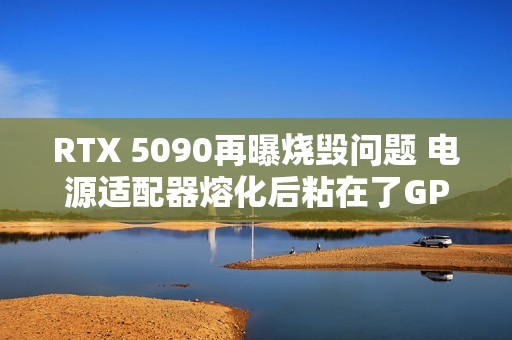 RTX 5090再曝烧毁问题 电源适配器熔化后粘在了GPU上