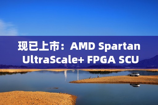 现已上市：AMD Spartan UltraScale+ FPGA SCU35 评估套件——面向所有开发人员的经济实惠平台