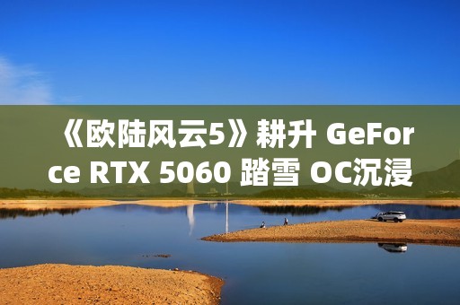 《欧陆风云5》耕升 GeForce RTX 5060 踏雪 OC沉浸历史演绎