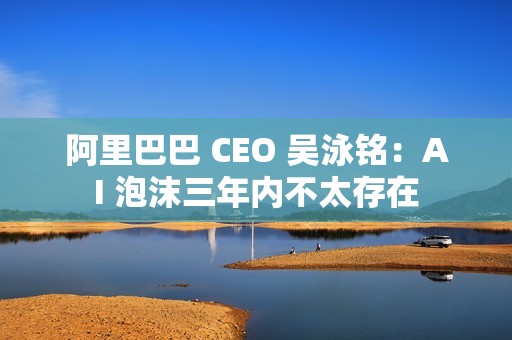 阿里巴巴 CEO 吴泳铭：AI 泡沫三年内不太存在