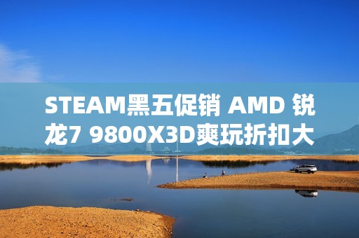 STEAM黑五促销 AMD 锐龙7 9800X3D爽玩折扣大作必备