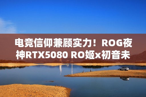 电竞信仰兼顾实力！ROG夜神RTX5080 RO姬x初音未来版显卡