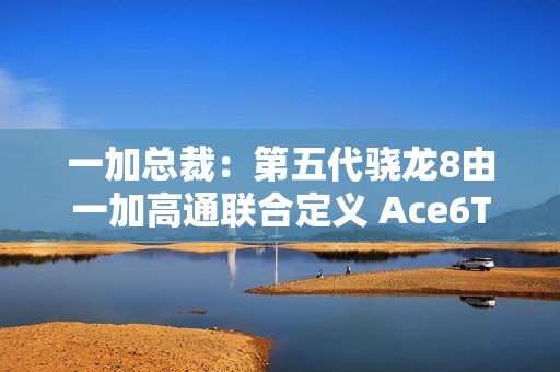 一加总裁：第五代骁龙8由一加高通联合定义 Ace6T首发