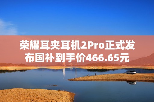 荣耀耳夹耳机2Pro正式发布国补到手价466.65元