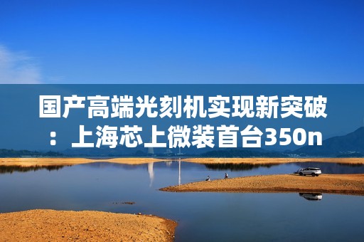 国产高端光刻机实现新突破：上海芯上微装首台350nm步进光刻机正式发运
