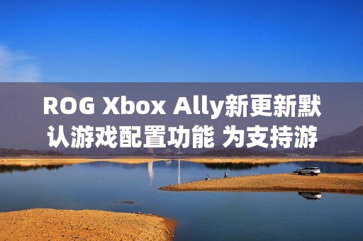 ROG Xbox Ally新更新默认游戏配置功能 为支持游戏自动优化