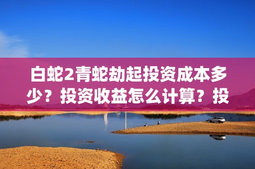 白蛇2青蛇劫起投资成本多少？投资收益怎么计算？投资联系谁？(白蛇2青蛇劫起结局什么意思)