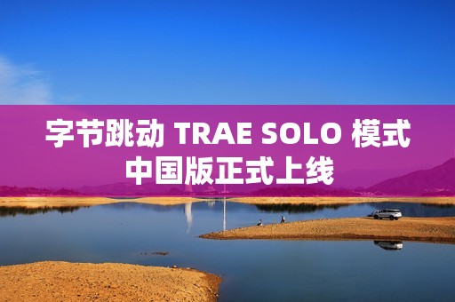 字节跳动 TRAE SOLO 模式中国版正式上线