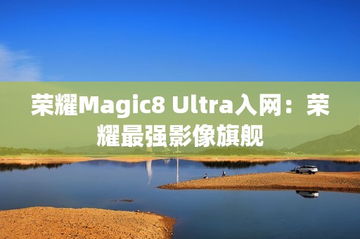 荣耀Magic8 Ultra入网：荣耀最强影像旗舰