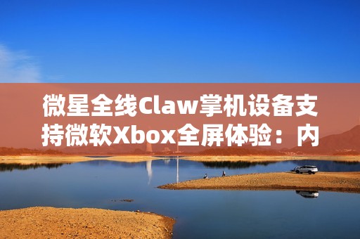 微星全线Claw掌机设备支持微软Xbox全屏体验：内存占用降低5%