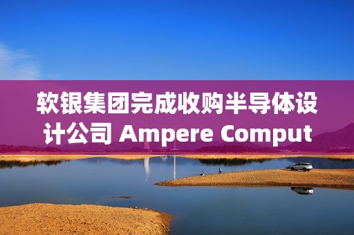 软银集团完成收购半导体设计公司 Ampere Computing