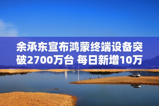 余承东宣布鸿蒙终端设备突破2700万台 每日新增10万台