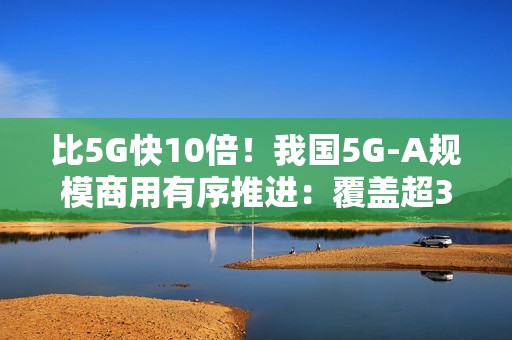 比5G快10倍！我国5G-A规模商用有序推进：覆盖超300个城市