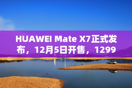 HUAWEI Mate X7正式发布，12月5日开售，12999元起
