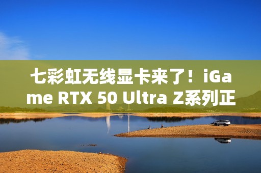 七彩虹无线显卡来了！iGame RTX 50 Ultra Z系列正式开售：首发2799元起