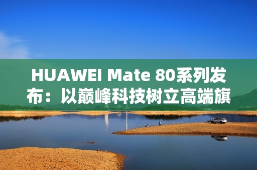 HUAWEI Mate 80系列发布：以巅峰科技树立高端旗舰新标杆