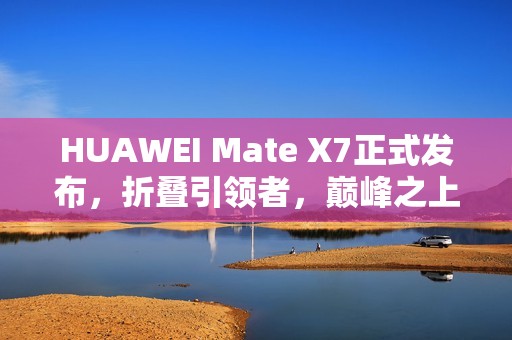 HUAWEI Mate X7正式发布，折叠引领者，巅峰之上再突破