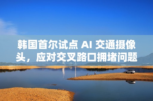 韩国首尔试点 AI 交通摄像头，应对交叉路口拥堵问题