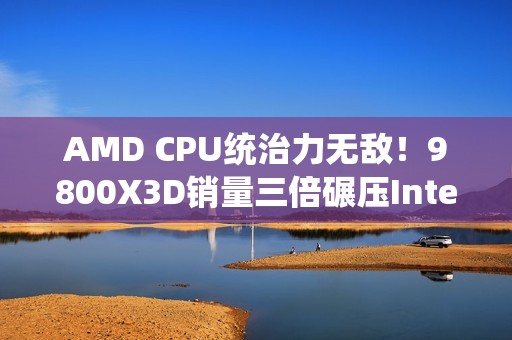 AMD CPU统治力无敌！9800X3D销量三倍碾压Intel全系