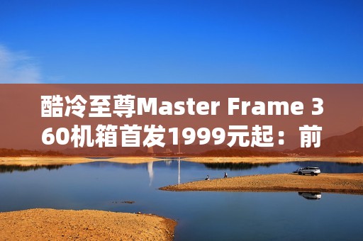 酷冷至尊Master Frame 360机箱首发1999元起：前置展示平台 配ARGB聚光灯