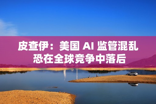 皮查伊：美国 AI 监管混乱 恐在全球竞争中落后