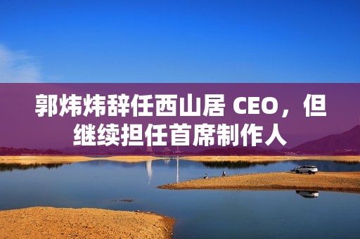 郭炜炜辞任西山居 CEO，但继续担任首席制作人