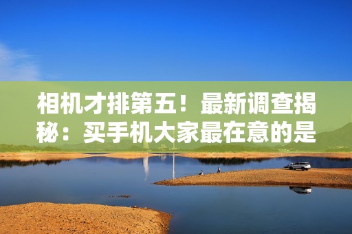 相机才排第五！最新调查揭秘：买手机大家最在意的是续航