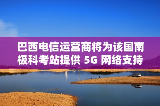 巴西电信运营商将为该国南极科考站提供 5G 网络支持