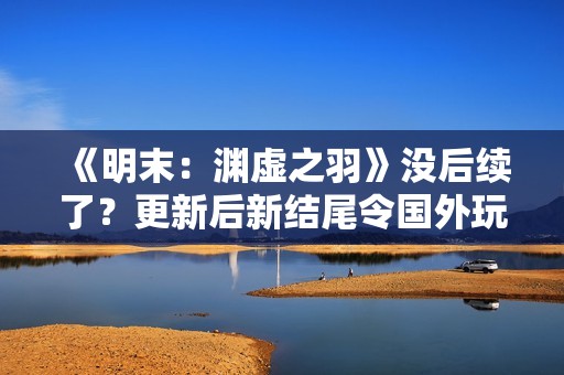 《明末：渊虚之羽》没后续了？更新后新结尾令国外玩家疑惑不解
