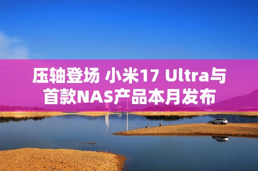 压轴登场 小米17 Ultra与首款NAS产品本月发布