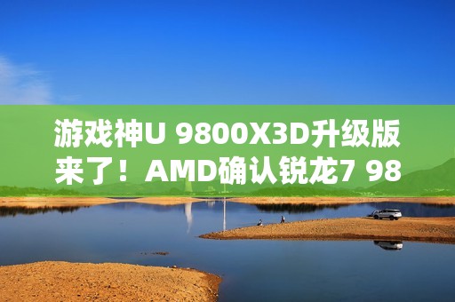游戏神U 9800X3D升级版来了！AMD确认锐龙7 9850X3D：频率大增
