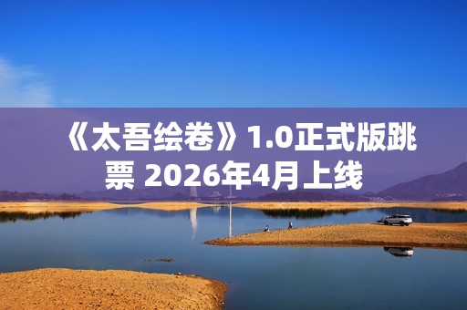 《太吾绘卷》1.0正式版跳票 2026年4月上线