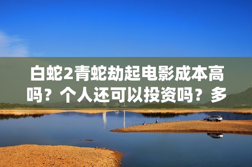 白蛇2青蛇劫起电影成本高吗？个人还可以投资吗？多少起投呢？(白蛇2青蛇劫起蒙面人是谁)