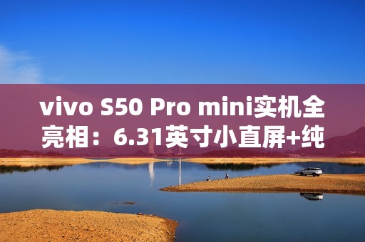 vivo S50 Pro mini实机全亮相：6.31英寸小直屏+纯平Deco设计惊艳登场