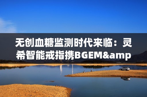 无创血糖监测时代来临：灵希智能戒指携BGEM™临床级技术领跑行业