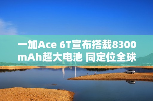 一加Ace 6T宣布搭载8300mAh超大电池 同定位全球最大