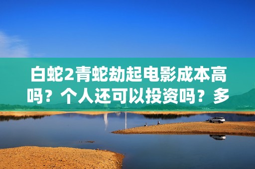 白蛇2青蛇劫起电影成本高吗？个人还可以投资吗？多少起投呢？(白蛇2青蛇劫起免费观看完整版普通话)