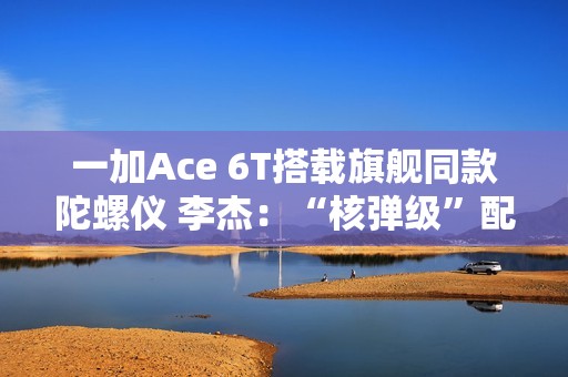 一加Ace 6T搭载旗舰同款陀螺仪 李杰：“核弹级”配置 规格全行业领先