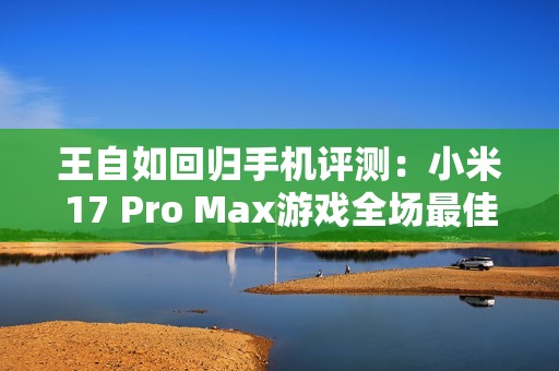 王自如回归手机评测：小米17 Pro Max游戏全场最佳 领先苹果和安卓友商