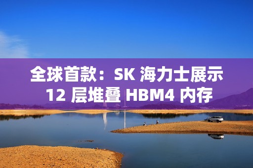 全球首款：SK 海力士展示 12 层堆叠 HBM4 内存