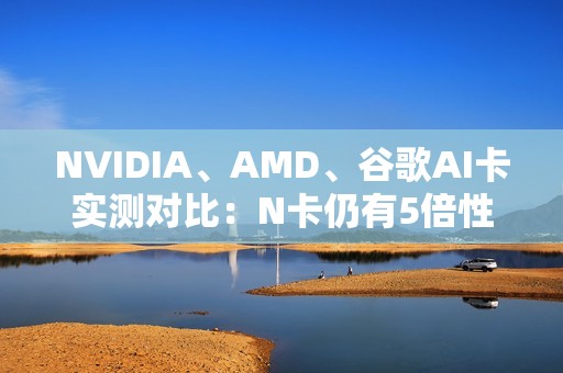 NVIDIA、AMD、谷歌AI卡实测对比：N卡仍有5倍性价比优势
