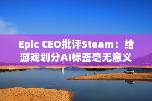 Epic CEO批评Steam：给游戏划分AI标签毫无意义