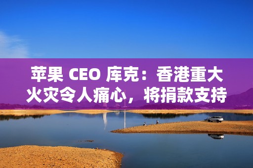 苹果 CEO 库克：香港重大火灾令人痛心，将捐款支持当地救援