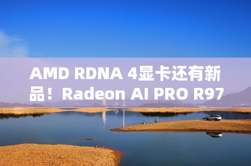 AMD RDNA 4显卡还有新品！Radeon AI PRO R9700S、R9600D已现身
