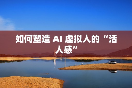 如何塑造 AI 虚拟人的“活人感”