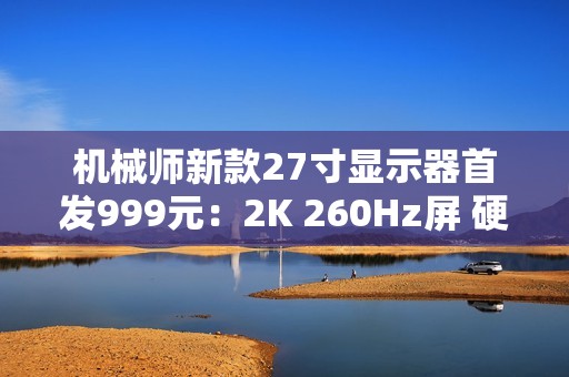 机械师新款27寸显示器首发999元：2K 260Hz屏 硬件低蓝光