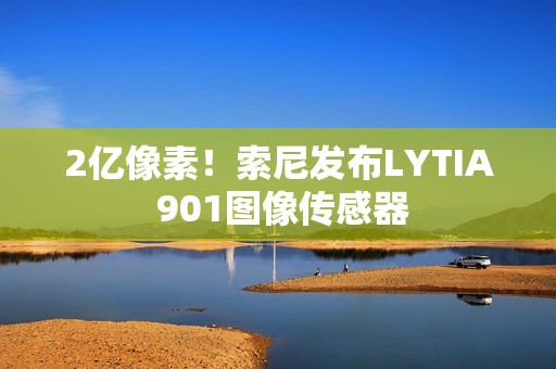 2亿像素！索尼发布LYTIA 901图像传感器